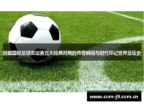 回望国际足球友谊赛五大经典对局的传奇瞬间与时代印记世界足坛史 回望国际足球友谊赛五大经典对局的传奇瞬间与时代印记世界足坛史