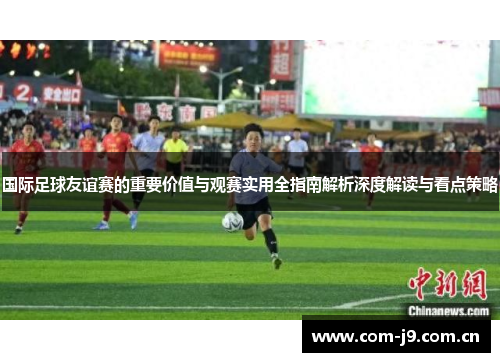 国际足球友谊赛的重要价值与观赛实用全指南解析深度解读与看点策略 国际足球友谊赛的重要价值与观赛实用全指南解析深度解读与看点策略